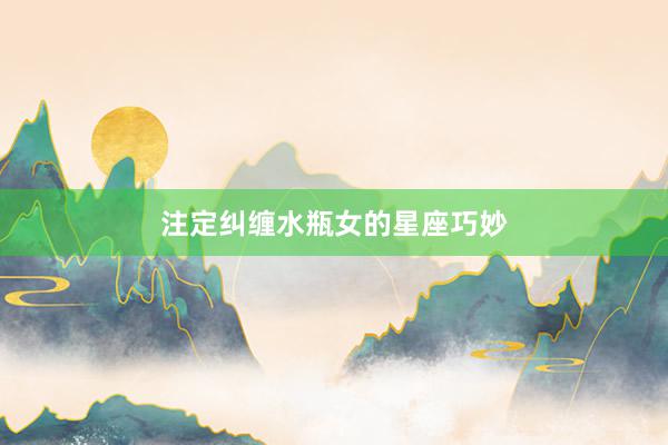注定纠缠水瓶女的星座巧妙