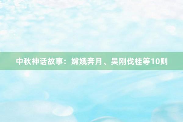 中秋神话故事:嫦娥奔月、吴刚伐桂等10则